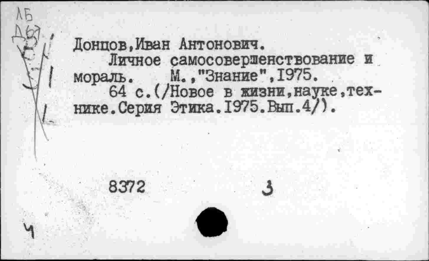 ﻿Донцов,Иван Антонович.
Личное самосовершенствование и мораль.	М.,"Знание",1975.
64 с.(/Новое в жизни,науке,тех нике.Серия Этика.1975.Выл.4/).
8372
3